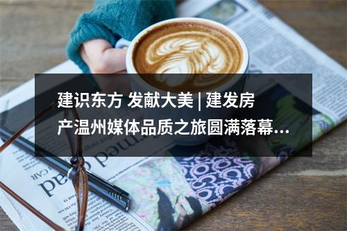 建识东方 发献大美 | 建发房产温州媒体品质之旅圆满落幕！