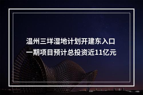 温州三垟湿地计划开建东入口 一期项目预计总投资近11亿元