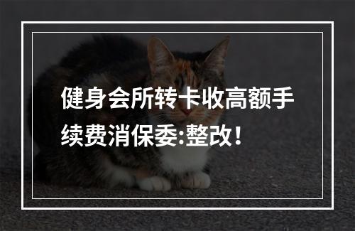 健身会所转卡收高额手续费消保委:整改！