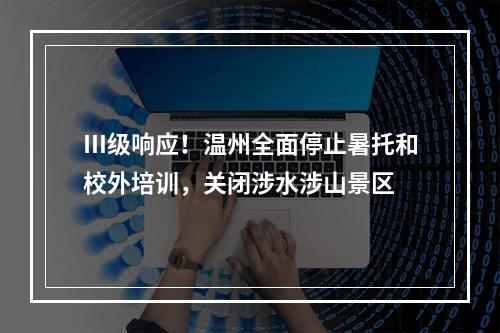 Ⅲ级响应！温州全面停止暑托和校外培训，关闭涉水涉山景区