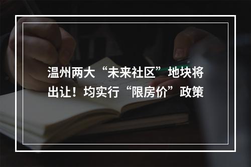 温州两大“未来社区”地块将出让！均实行“限房价”政策