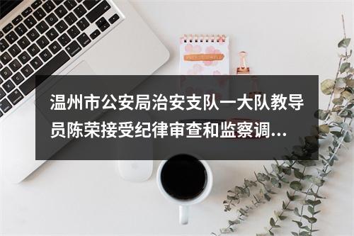 温州市公安局治安支队一大队教导员陈荣接受纪律审查和监察调查