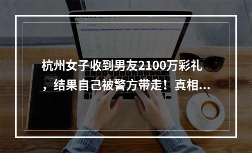 杭州女子收到男友2100万彩礼，结果自己被警方带走！真相让她崩溃了...