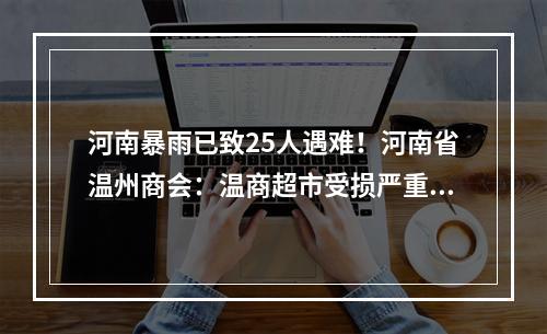 河南暴雨已致25人遇难！河南省温州商会：温商超市受损严重，人员安全