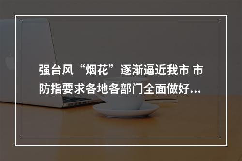 强台风“烟花”逐渐逼近我市 市防指要求各地各部门全面做好防御准备