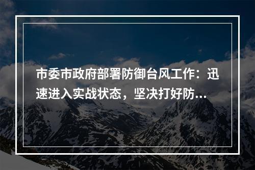 市委市政府部署防御台风工作：迅速进入实战状态，坚决打好防台首仗！
