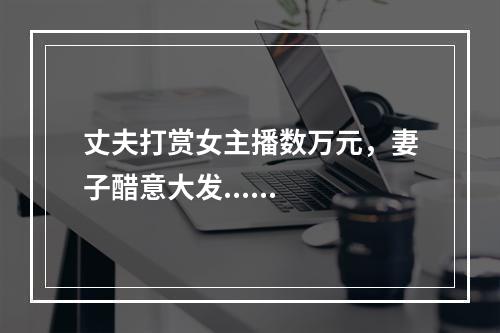 丈夫打赏女主播数万元，妻子醋意大发......