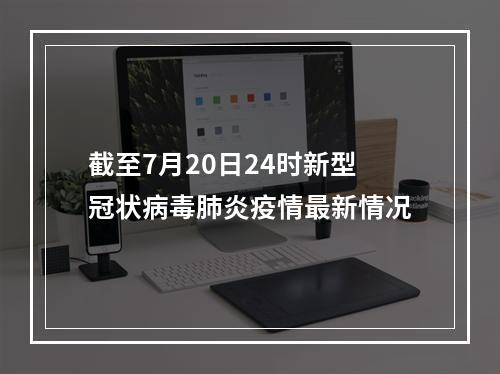 截至7月20日24时新型冠状病毒肺炎疫情最新情况