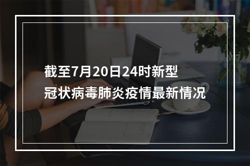 截至7月20日24时新型冠状病毒肺炎疫情最新情况