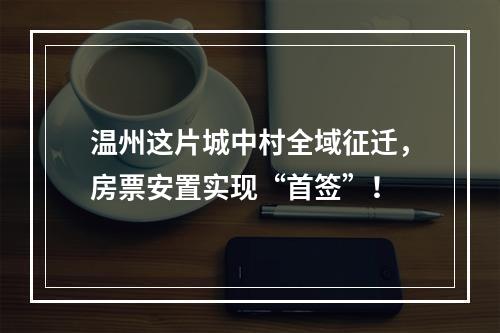 温州这片城中村全域征迁，房票安置实现“首签”！