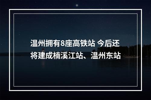 温州拥有8座高铁站 今后还将建成楠溪江站、温州东站