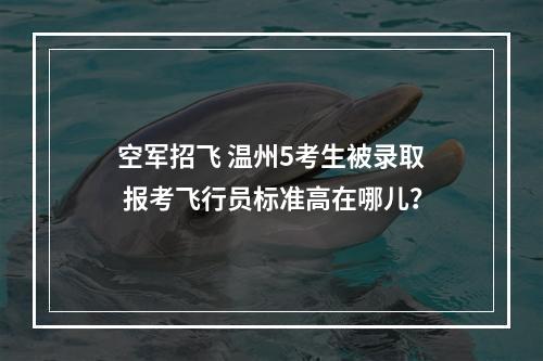 空军招飞 温州5考生被录取 报考飞行员标准高在哪儿？