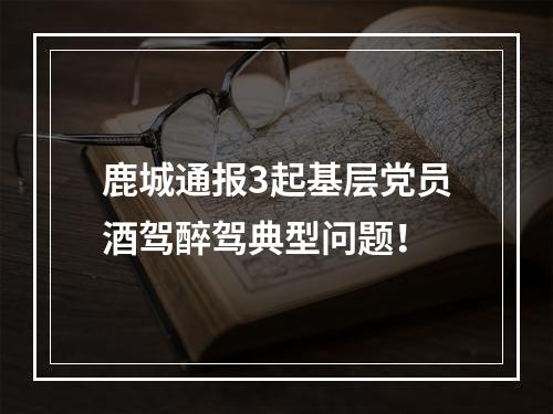 鹿城通报3起基层党员酒驾醉驾典型问题！