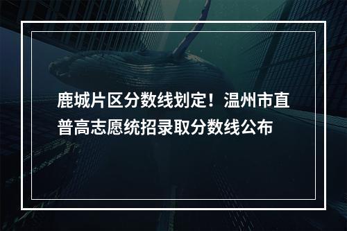 鹿城片区分数线划定！温州市直普高志愿统招录取分数线公布