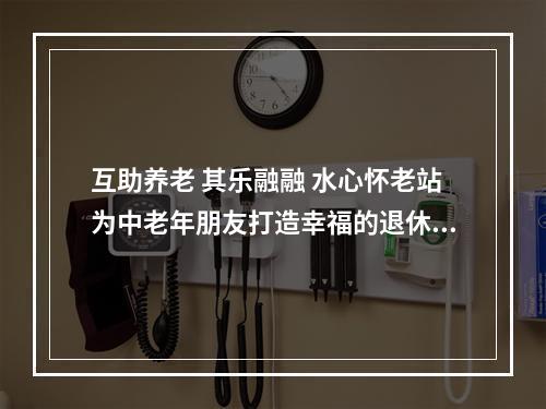 互助养老 其乐融融 水心怀老站为中老年朋友打造幸福的退休生活