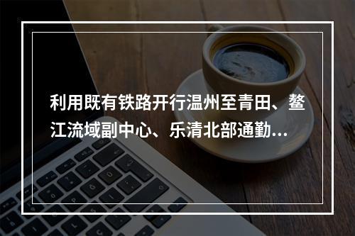 利用既有铁路开行温州至青田、鳌江流域副中心、乐清北部通勤列车？温州刚发一份规...