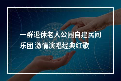 一群退休老人公园自建民间乐团 激情演唱经典红歌