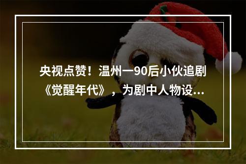 央视点赞！温州一90后小伙追剧《觉醒年代》，为剧中人物设计Q版徽章