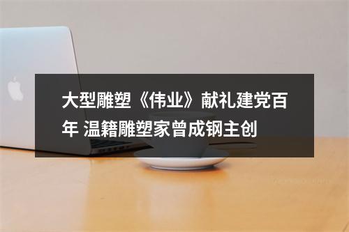 大型雕塑《伟业》献礼建党百年 温籍雕塑家曾成钢主创