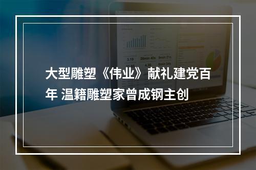 大型雕塑《伟业》献礼建党百年 温籍雕塑家曾成钢主创