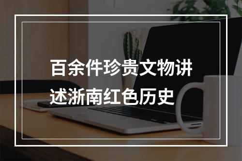 百余件珍贵文物讲述浙南红色历史
