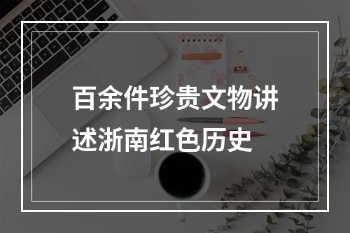 百余件珍贵文物讲述浙南红色历史