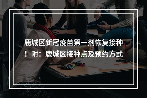 鹿城区新冠疫苗第一剂恢复接种！附：鹿城区接种点及预约方式
