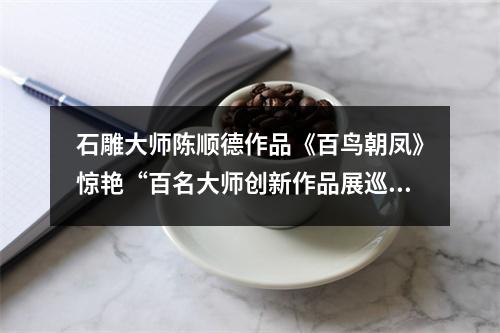 石雕大师陈顺德作品《百鸟朝凤》惊艳“百名大师创新作品展巡展”