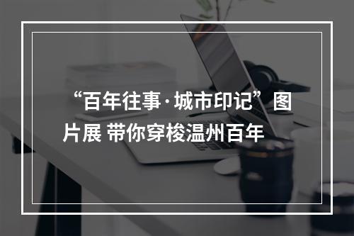 “百年往事·城市印记”图片展 带你穿梭温州百年