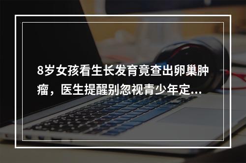 8岁女孩看生长发育竟查出卵巢肿瘤，医生提醒别忽视青少年定期体检