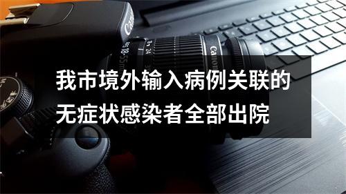 我市境外输入病例关联的无症状感染者全部出院