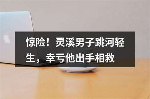 惊险！灵溪男子跳河轻生，幸亏他出手相救
