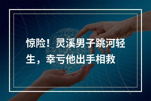 惊险！灵溪男子跳河轻生，幸亏他出手相救
