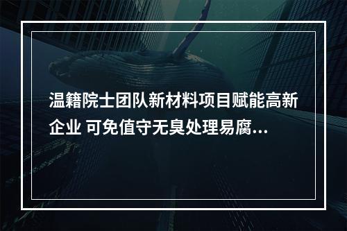 温籍院士团队新材料项目赋能高新企业 可免值守无臭处理易腐垃圾