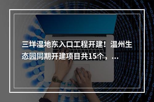 三垟湿地东入口工程开建！温州生态园同期开建项目共15个，总投资44.55亿元