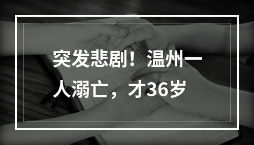 突发悲剧！温州一人溺亡，才36岁