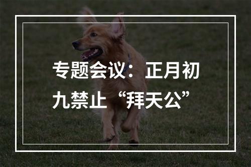 专题会议：正月初九禁止“拜天公”