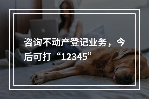咨询不动产登记业务，今后可打“12345”