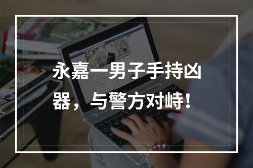 永嘉一男子手持凶器，与警方对峙！