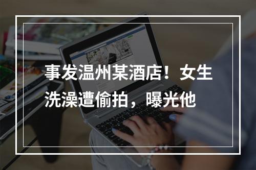 事发温州某酒店！女生洗澡遭偷拍，曝光他