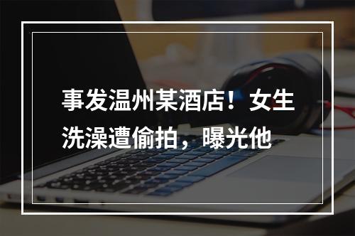 事发温州某酒店！女生洗澡遭偷拍，曝光他