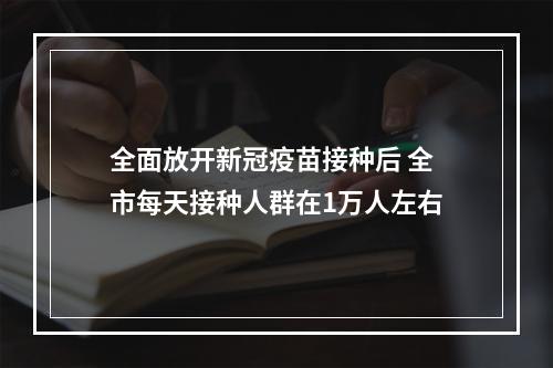 全面放开新冠疫苗接种后 全市每天接种人群在1万人左右
