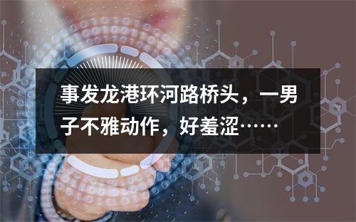 事发龙港环河路桥头，一男子不雅动作，好羞涩……