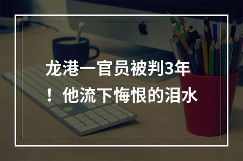 龙港一官员被判3年！他流下悔恨的泪水