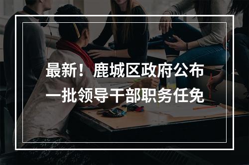 最新！鹿城区政府公布一批领导干部职务任免