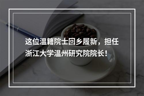 这位温籍院士回乡履新，担任浙江大学温州研究院院长！