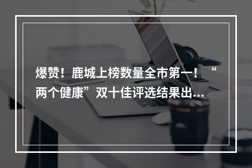 爆赞！鹿城上榜数量全市第一！“两个健康”双十佳评选结果出炉