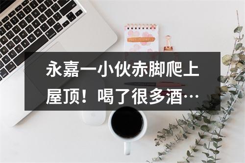 永嘉一小伙赤脚爬上屋顶！喝了很多酒…
