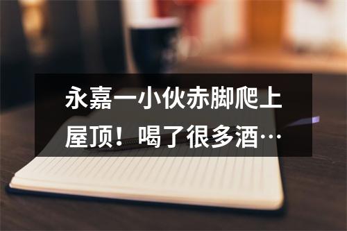 永嘉一小伙赤脚爬上屋顶！喝了很多酒…