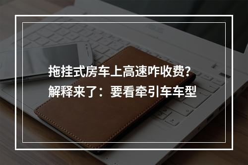 拖挂式房车上高速咋收费？ 解释来了：要看牵引车车型